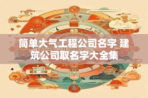 简单大气工程公司名字 建筑公司取名字大全集