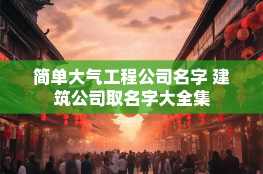 简单大气工程公司名字 建筑公司取名字大全集