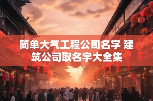 简单大气工程公司名字 建筑公司取名字大全集