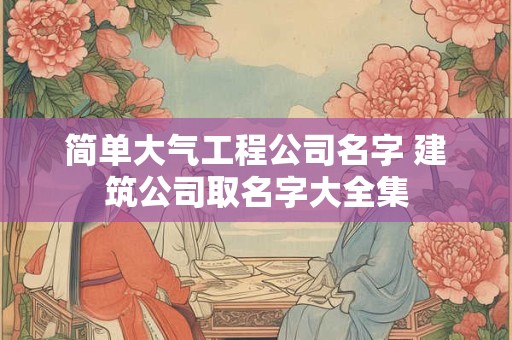 简单大气工程公司名字 建筑公司取名字大全集