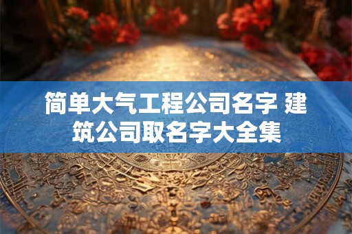 简单大气工程公司名字 建筑公司取名字大全集