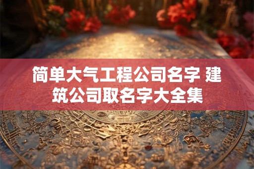 简单大气工程公司名字 建筑公司取名字大全集