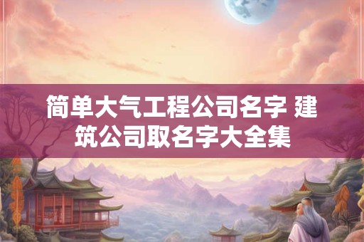 简单大气工程公司名字 建筑公司取名字大全集