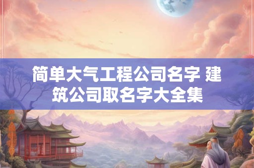 简单大气工程公司名字 建筑公司取名字大全集