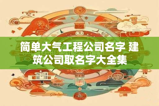 简单大气工程公司名字 建筑公司取名字大全集