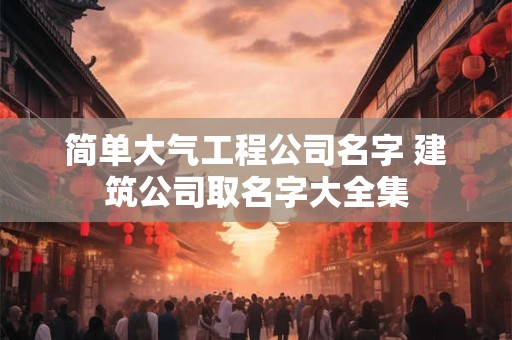 简单大气工程公司名字 建筑公司取名字大全集