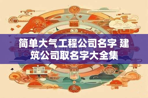 简单大气工程公司名字 建筑公司取名字大全集
