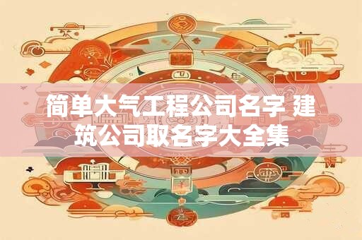 简单大气工程公司名字 建筑公司取名字大全集