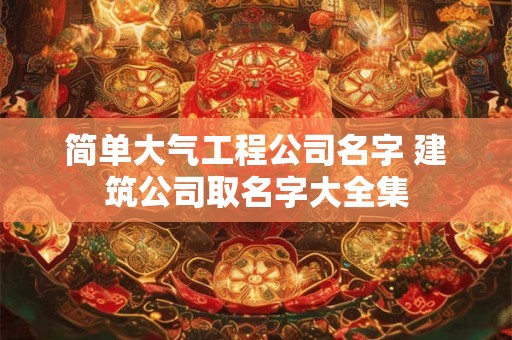 简单大气工程公司名字 建筑公司取名字大全集