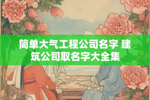 简单大气工程公司名字 建筑公司取名字大全集