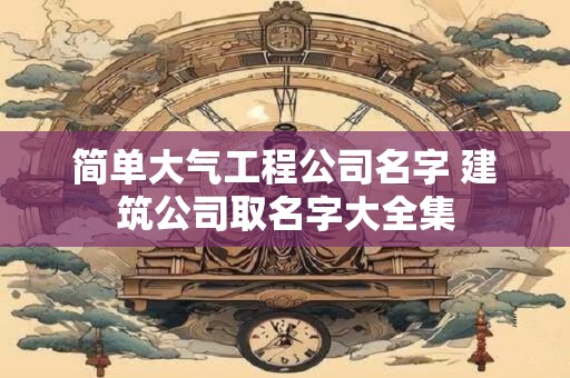 简单大气工程公司名字 建筑公司取名字大全集