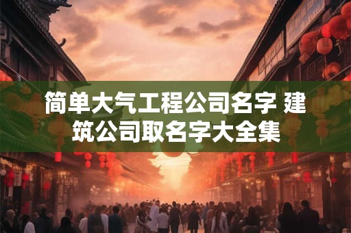 简单大气工程公司名字 建筑公司取名字大全集