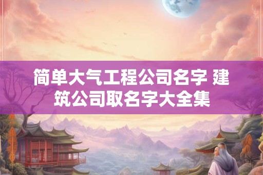 简单大气工程公司名字 建筑公司取名字大全集