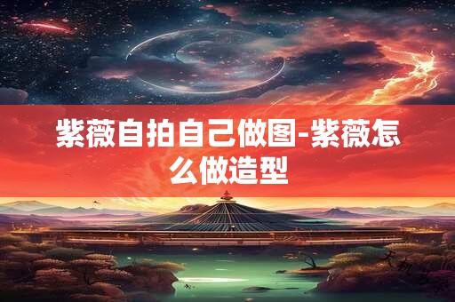 紫薇自拍自己做图-紫薇怎么做造型