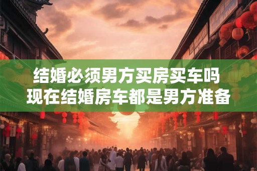 结婚必须男方买房买车吗 现在结婚房车都是男方准备吗