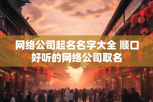 网络公司起名名字大全 顺口好听的网络公司取名