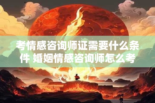 考情感咨询师证需要什么条件 婚姻情感咨询师怎么考