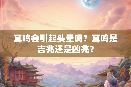 耳鸣会引起头晕吗？耳鸣是吉兆还是凶兆？