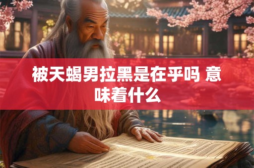 被天蝎男拉黑是在乎吗 意味着什么