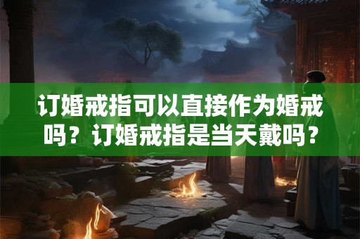 订婚戒指可以直接作为婚戒吗？订婚戒指是当天戴吗？