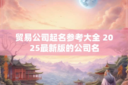 贸易公司起名参考大全 2025最新版的公司名