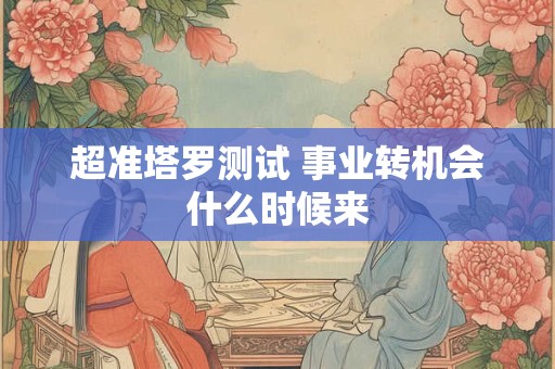 超准塔罗测试 事业转机会什么时候来