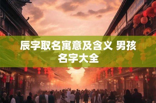 辰字取名寓意及含义 男孩名字大全 辰字取名寓意及含义 男孩名字大全