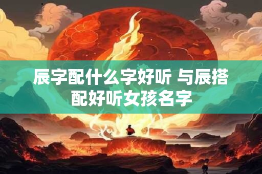 辰字的意思女孩名字 辰字用作女孩名字