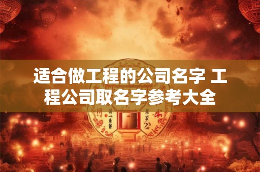 适合做工程的公司名字 工程公司取名字参考大全