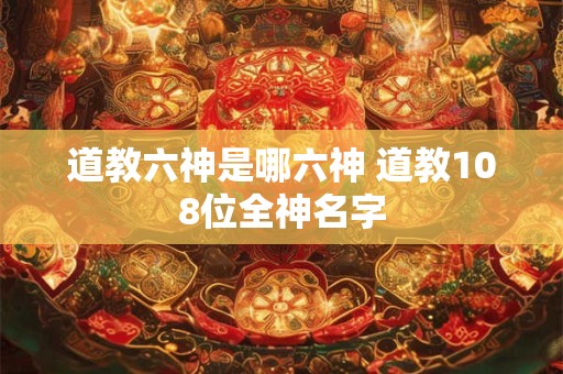 道教六神是哪六神 道教108位全神名字