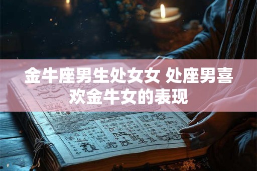 金牛座男生处女女 处座男喜欢金牛女的表现