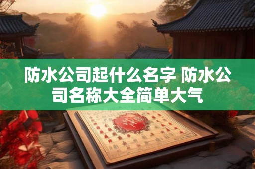 防水公司起什么名字 防水公司名称大全简单大气