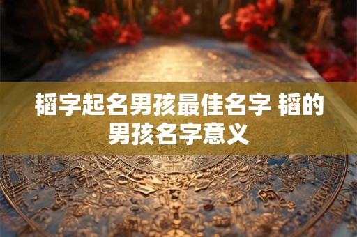 韬字起名男孩最佳名字 韬的男孩名字意义