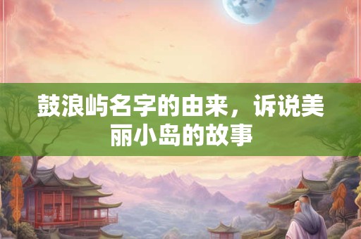 鼓浪屿名字的由来，诉说美丽小岛的故事
