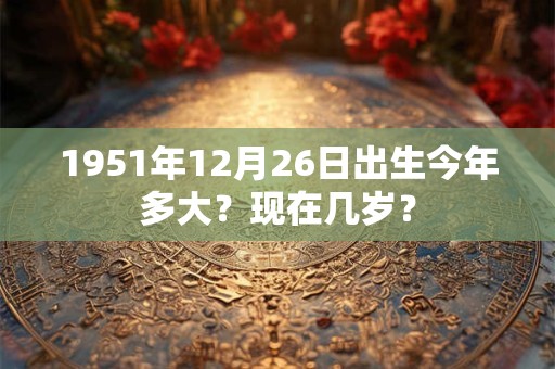 1951年12月26日出生今年多大？现在几岁？