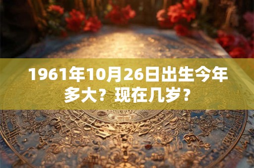 1961年10月26日出生今年多大？现在几岁？