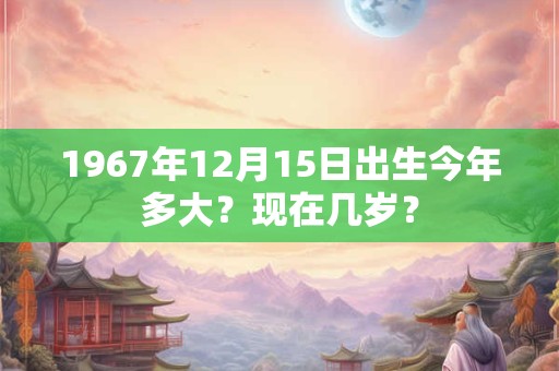 1967年12月15日出生今年多大？现在几岁？