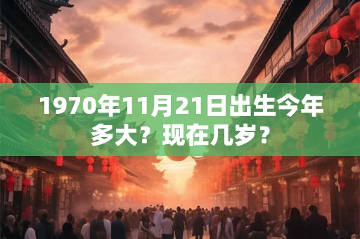 1970年11月21日出生今年多大？现在几岁？