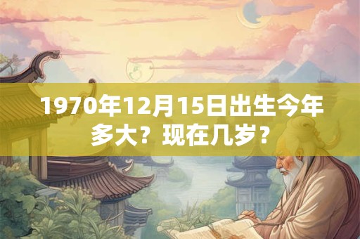 1970年12月15日出生今年多大？现在几岁？