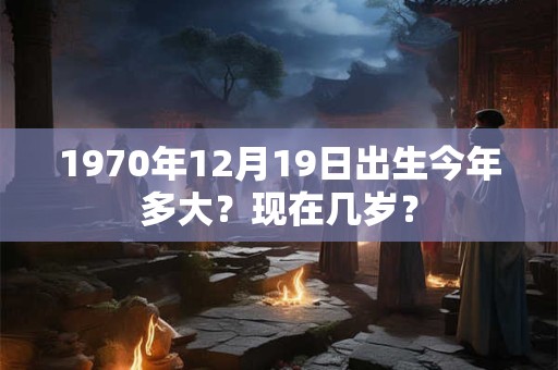 1970年12月19日出生今年多大？现在几岁？