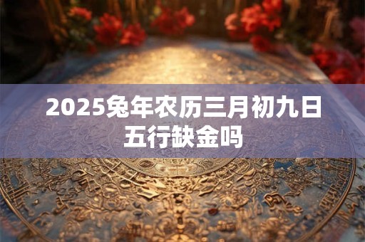 2025兔年农历三月初九日五行缺金吗