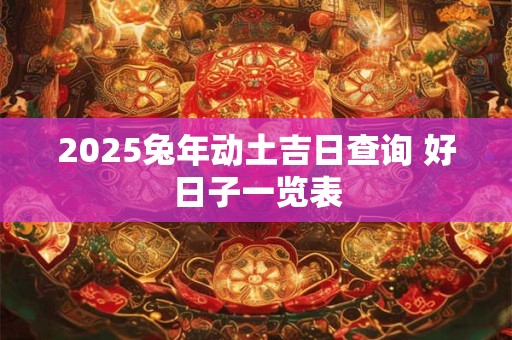 2025兔年动土吉日查询 好日子一览表