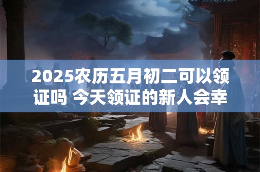 2025农历五月初二可以领证吗 今天领证的新人会幸福吗