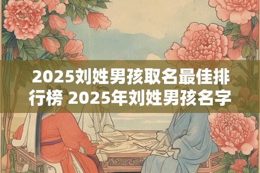 2025刘姓男孩取名最佳排行榜 2025年刘姓男孩名字