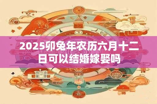 2025卯兔年农历六月十二日可以结婚嫁娶吗