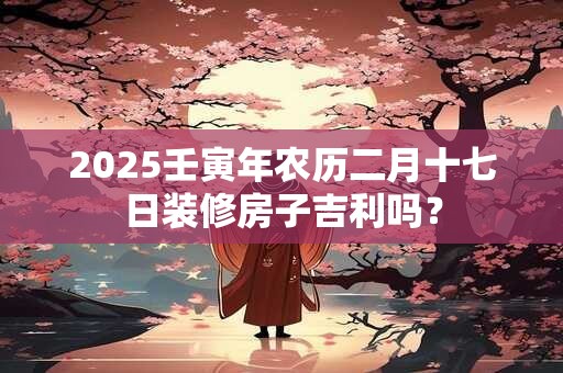2025壬寅年农历二月十七日装修房子吉利吗？