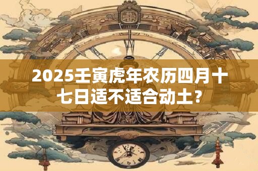 2025壬寅虎年农历四月十七日适不适合动土？
