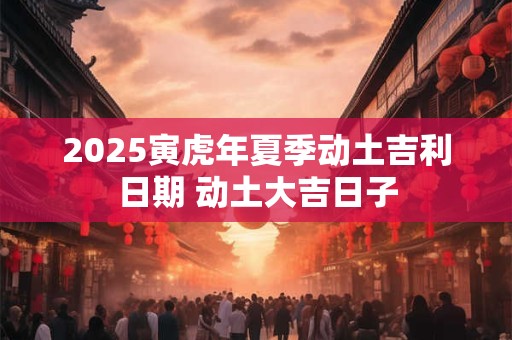 2025寅虎年夏季动土吉利日期 动土大吉日子