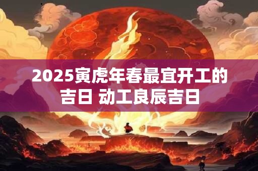 2025寅虎年春最宜开工的吉日 动工良辰吉日