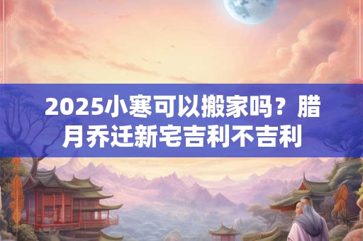 2025小寒可以搬家吗？腊月乔迁新宅吉利不吉利